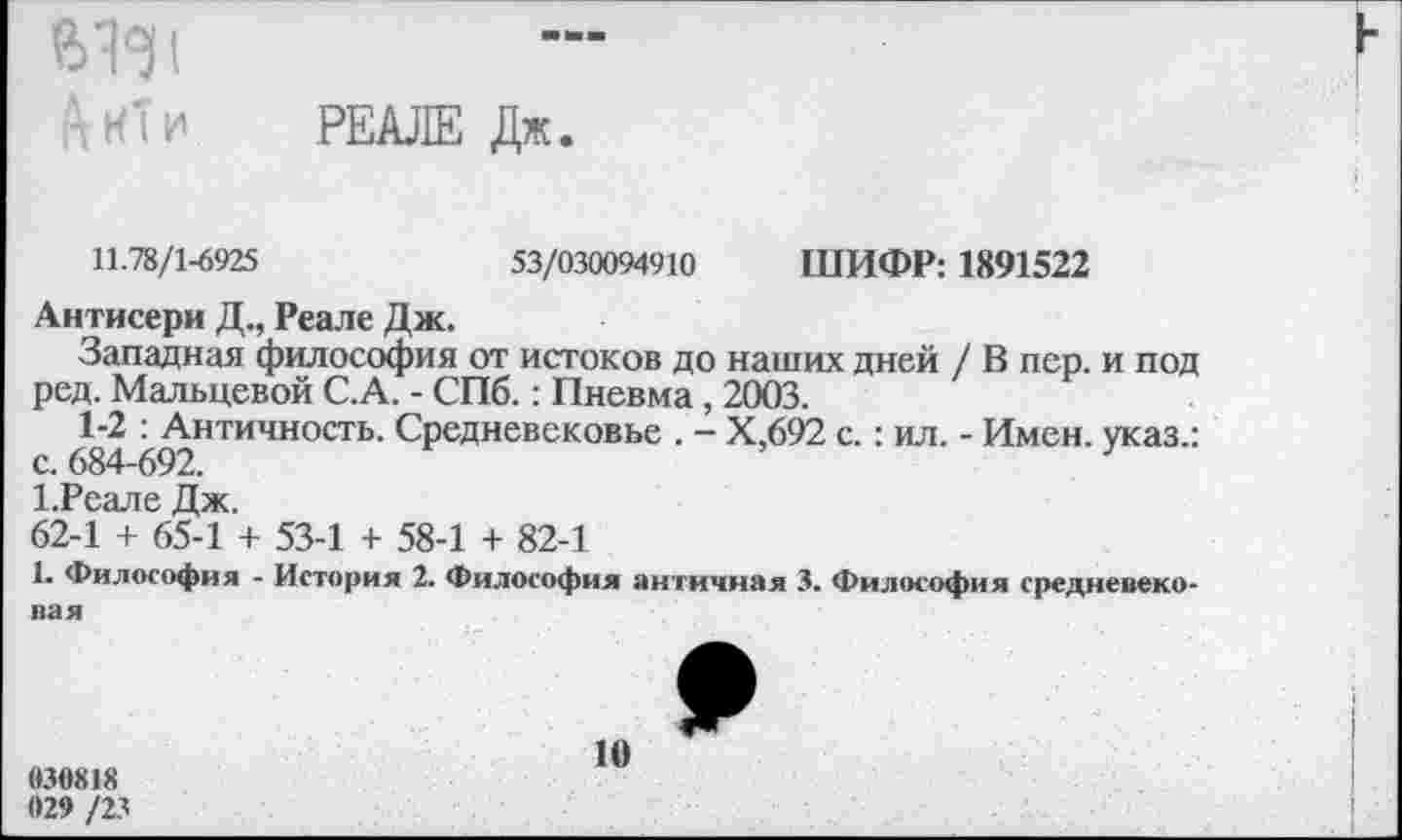 ﻿А кт и
РЕАЛЕ Дж.
11.78/1-6925	53/030094910 ШИФР: 1891522
Антисери Д., Реале Дж.
Западная философия от истоков до наших дней / В пер. и под ред. Мальцевой С.А. - СПб.: Пневма, 2003.
1-2 : Античность. Средневековье . - Х.692 с.: ил. - Имен, указ.: с. 684-692.	}
1.Реале Дж.
62-1 + 65-1 + 53-1 + 58-1 + 82-1
1. Философия - История 2. Философия античная 3. Философия средневековая
830818	10
029 /23